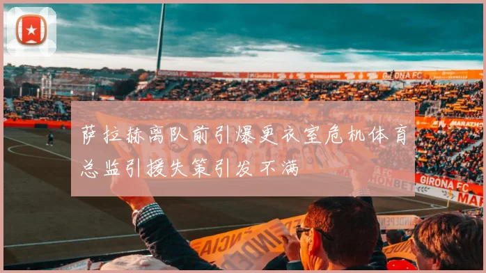 萨拉赫离队前引爆更衣室危机体育总监引援失策引发不满