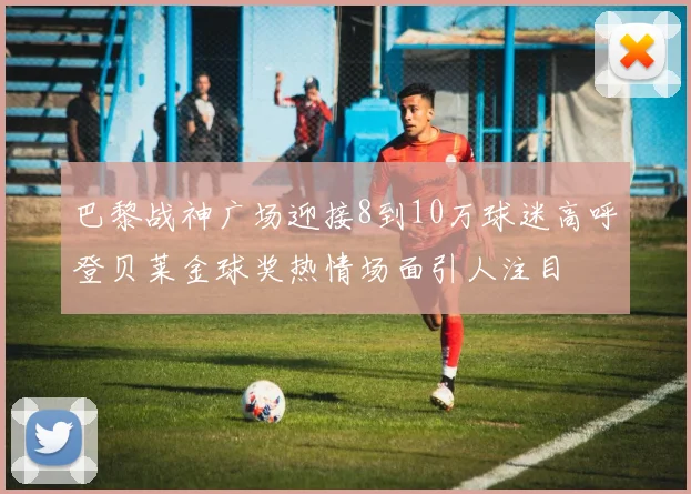 巴黎战神广场迎接8到10万球迷高呼登贝莱金球奖热情场面引人注目