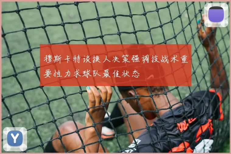 穆斯卡特谈换人决策强调技战术重要性力求球队最佳状态
