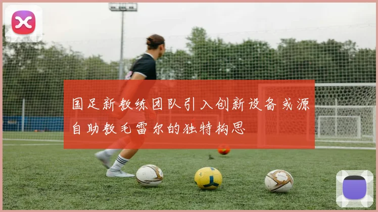 国足新教练团队引入创新设备或源自助教毛雷尔的独特构思