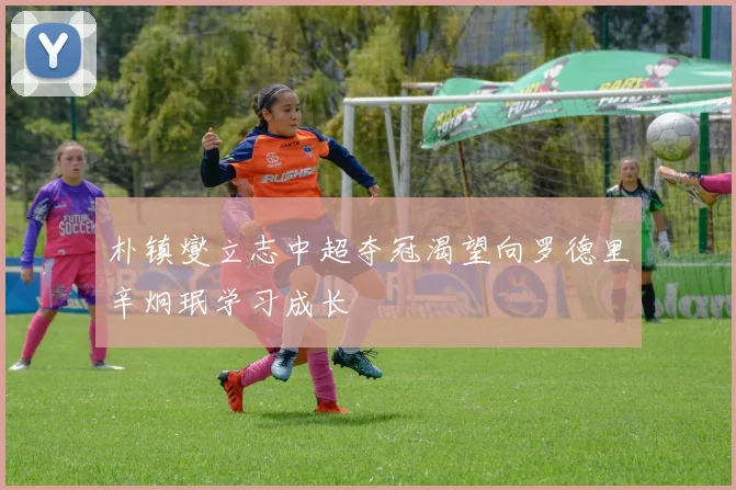 朴镇燮立志中超夺冠渴望向罗德里辛炯珉学习成长