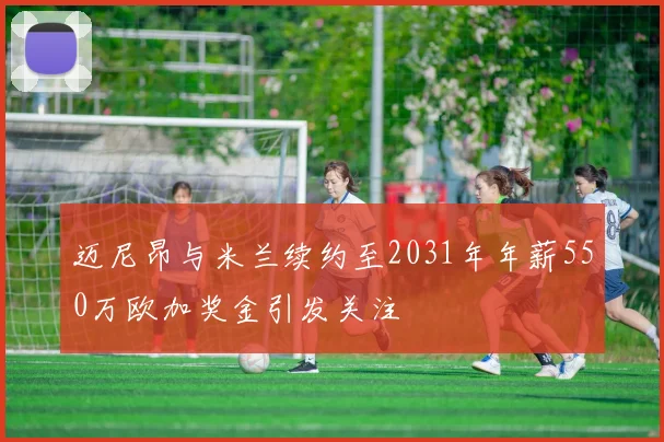 迈尼昂与米兰续约至2031年年薪550万欧加奖金引发关注
