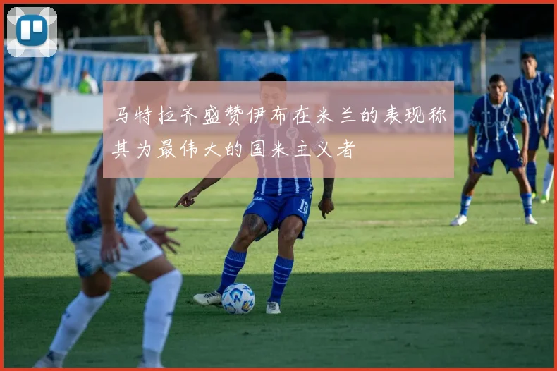 马特拉齐盛赞伊布在米兰的表现称其为最伟大的国米主义者