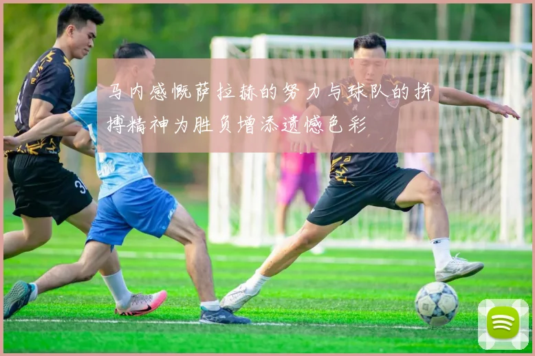 马内感慨萨拉赫的努力与球队的拼搏精神为胜负增添遗憾色彩