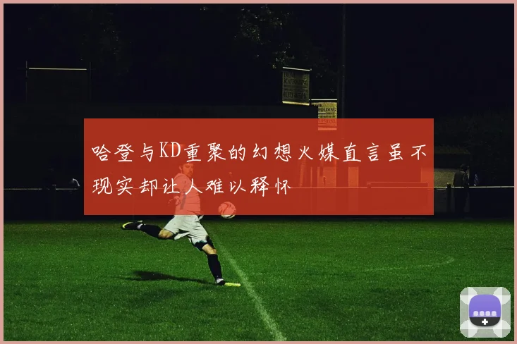 哈登与KD重聚的幻想火媒直言虽不现实却让人难以释怀
