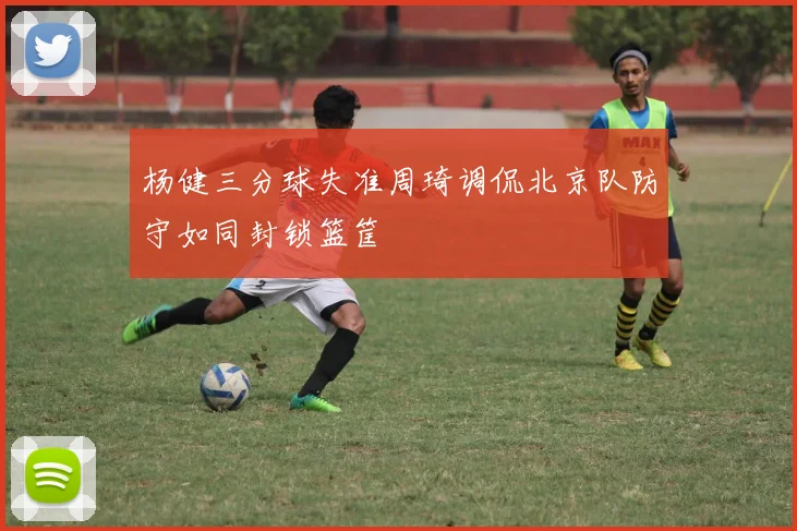 杨健三分球失准周琦调侃北京队防守如同封锁篮筐