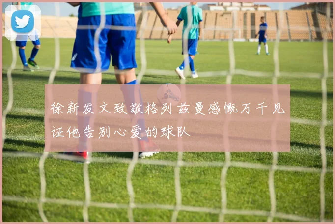 徐新发文致敬格列兹曼感慨万千见证他告别心爱的球队