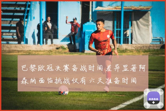 巴黎欧冠决赛备战时间差异显著阿森纳面临挑战仅有六天准备时间