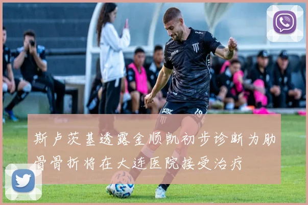 斯卢茨基透露金顺凯初步诊断为肋骨骨折将在大连医院接受治疗