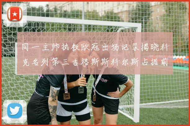 同一主帅执教欧冠出场记录揭晓科克名列第三吉格斯斯科尔斯占据前两位