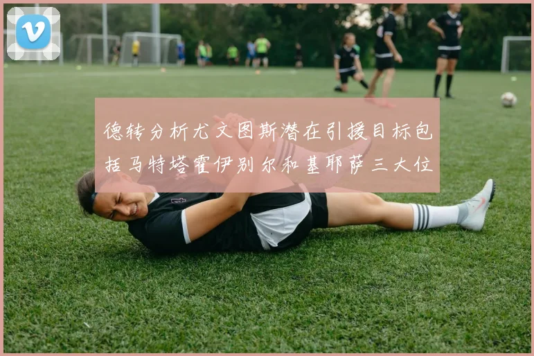 德转分析尤文图斯潜在引援目标包括马特塔霍伊别尔和基耶萨三大位置补强方案