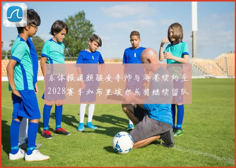 东体报道颜骏凌李帅与海港续约至2028赛季加布里埃尔或将继续留队