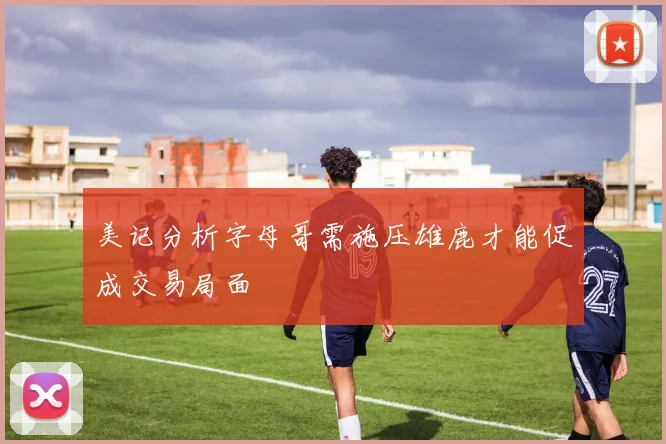美记分析字母哥需施压雄鹿才能促成交易局面
