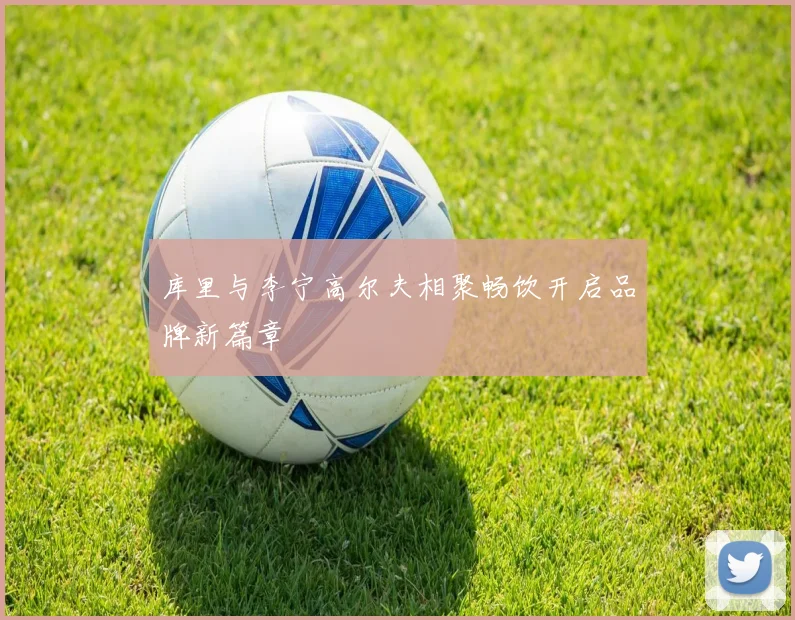 库里与李宁高尔夫相聚畅饮开启品牌新篇章